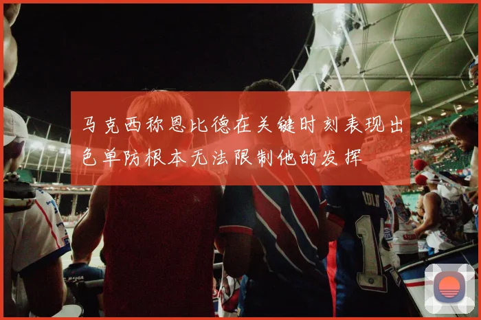 马克西称恩比德在关键时刻表现出色单防根本无法限制他的发挥