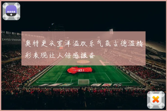 奥特更衣室洋溢欢乐气氛古德温精彩表现让人倍感振奋