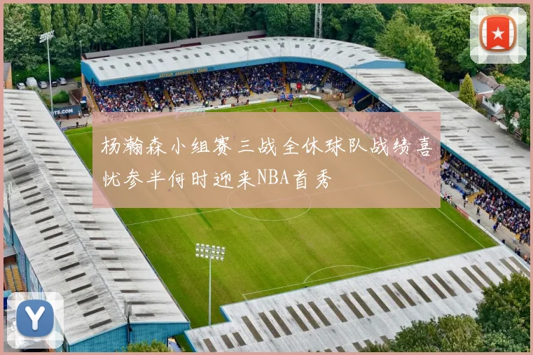 杨瀚森小组赛三战全休球队战绩喜忧参半何时迎来NBA首秀
