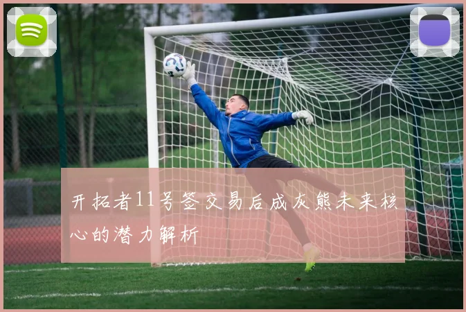 开拓者11号签交易后成灰熊未来核心的潜力解析
