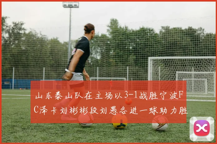 山东泰山队在主场以3-1战胜宁波FC泽卡刘彬彬段刘愚各进一球助力胜利