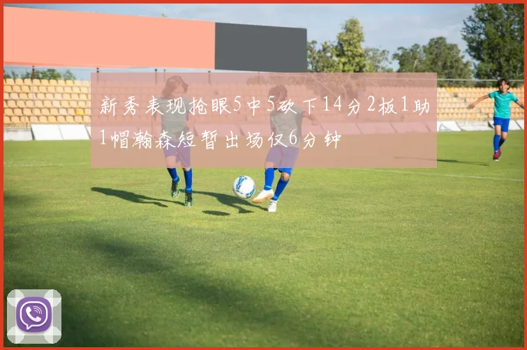 新秀表现抢眼5中5砍下14分2板1助1帽瀚森短暂出场仅6分钟