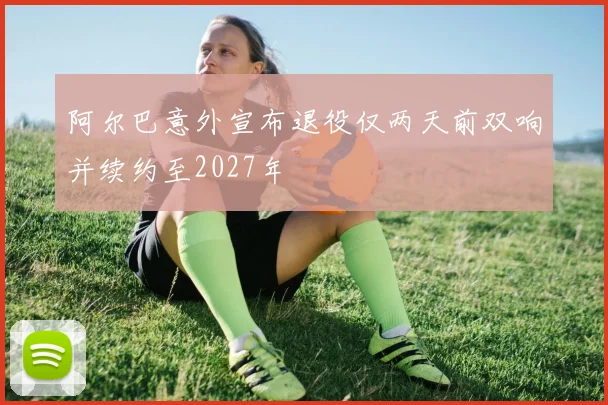阿尔巴意外宣布退役仅两天前双响并续约至2027年